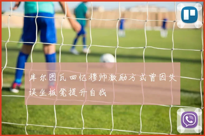库尔图瓦回忆穆帅激励方式曾因失误坐板凳提升自我