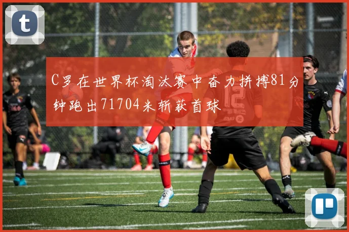 C罗在世界杯淘汰赛中奋力拼搏81分钟跑出71704米斩获首球