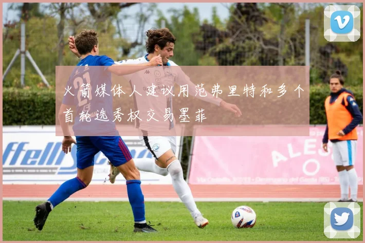 火箭媒体人建议用范弗里特和多个首轮选秀权交易墨菲