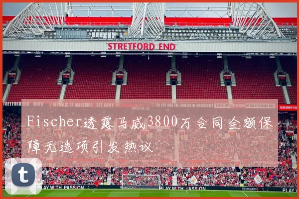 Fischer透露马威3800万合同全额保障无选项引发热议