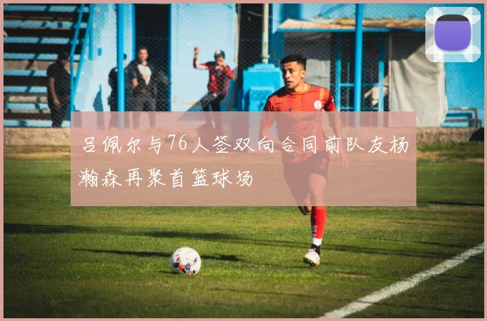 吕佩尔与76人签双向合同前队友杨瀚森再聚首篮球场