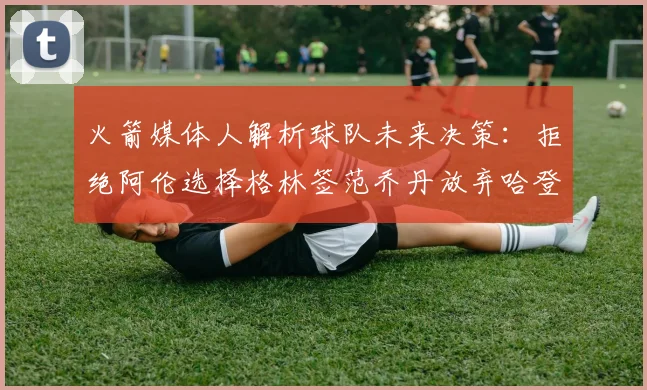 火箭媒体人解析球队未来决策：拒绝阿伦选择格林签范乔丹放弃哈登