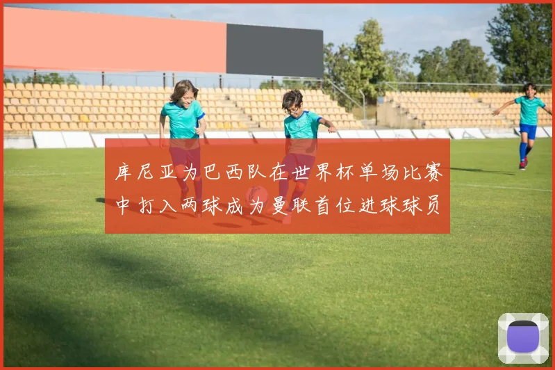库尼亚为巴西队在世界杯单场比赛中打入两球成为曼联首位进球球员