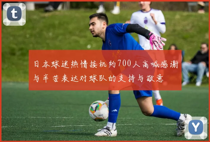 日本球迷热情接机约700人高喊感谢与辛苦表达对球队的支持与敬意