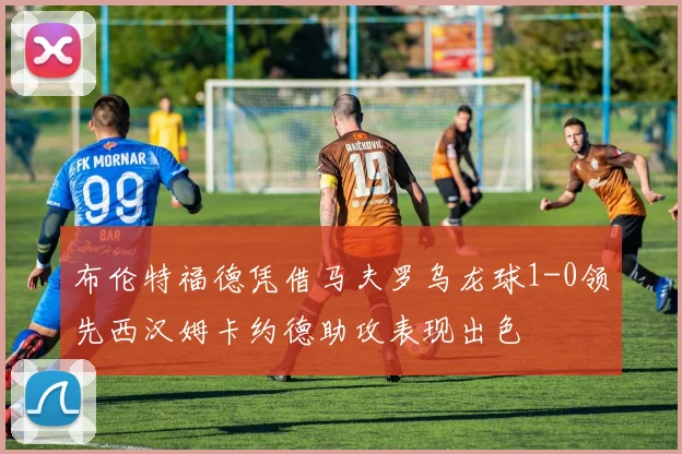 布伦特福德凭借马夫罗乌龙球1-0领先西汉姆卡约德助攻表现出色