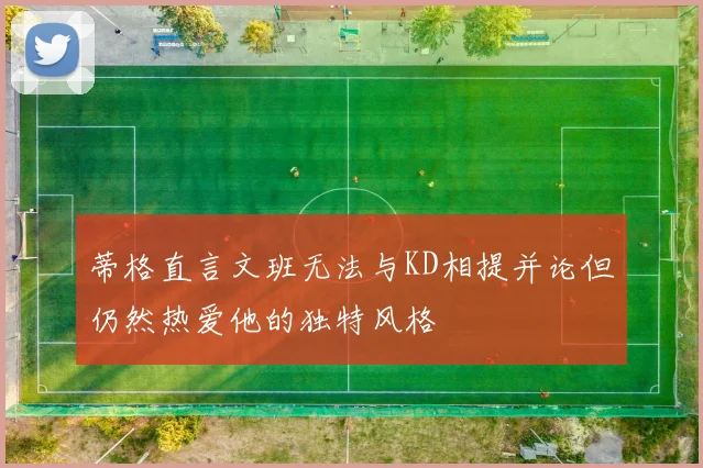 蒂格直言文班无法与KD相提并论但仍然热爱他的独特风格