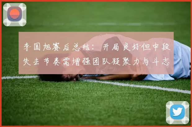 李国旭赛后总结：开局良好但中段失去节奏需增强团队凝聚力与斗志