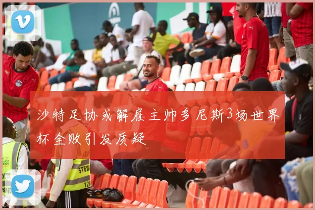 沙特足协或解雇主帅多尼斯3场世界杯全败引发质疑