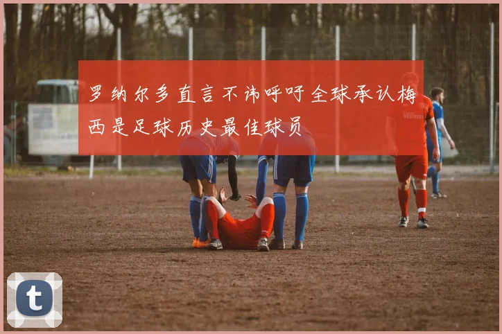 罗纳尔多直言不讳呼吁全球承认梅西是足球历史最佳球员