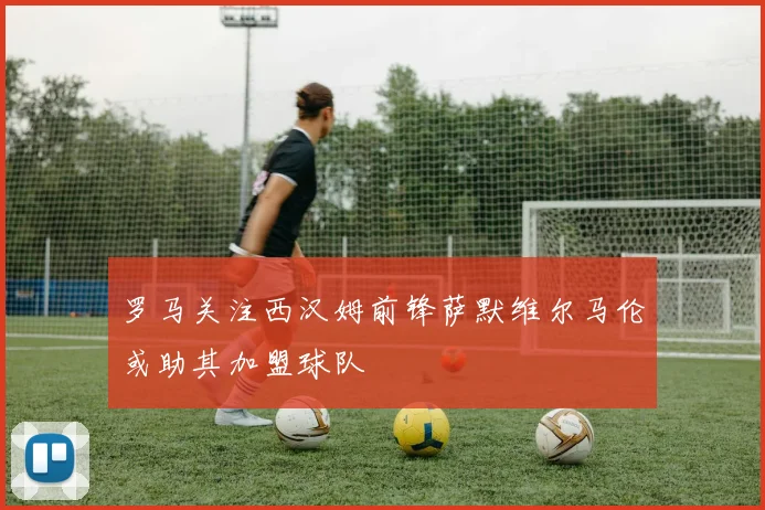 罗马关注西汉姆前锋萨默维尔马伦或助其加盟球队