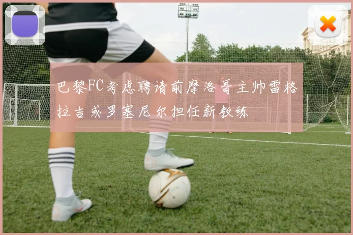 巴黎FC考虑聘请前摩洛哥主帅雷格拉吉或罗塞尼尔担任新教练