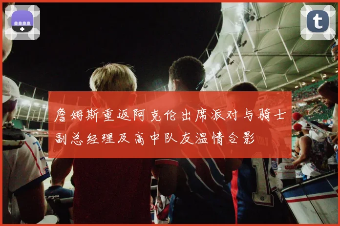 詹姆斯重返阿克伦出席派对与骑士副总经理及高中队友温情合影