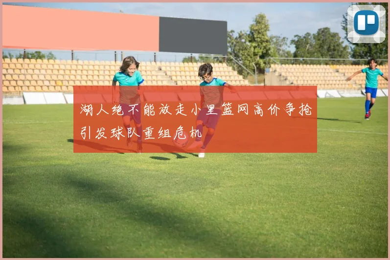 湖人绝不能放走小里篮网高价争抢引发球队重组危机