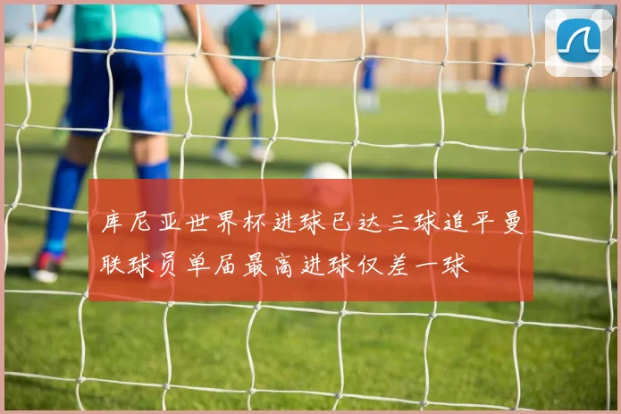 库尼亚世界杯进球已达三球追平曼联球员单届最高进球仅差一球