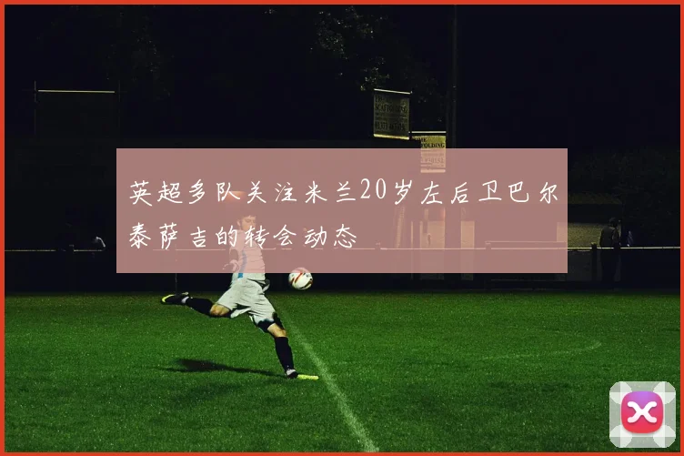 英超多队关注米兰20岁左后卫巴尔泰萨吉的转会动态
