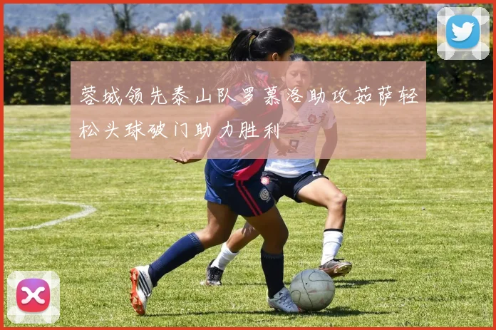 蓉城领先泰山队罗慕洛助攻茹萨轻松头球破门助力胜利