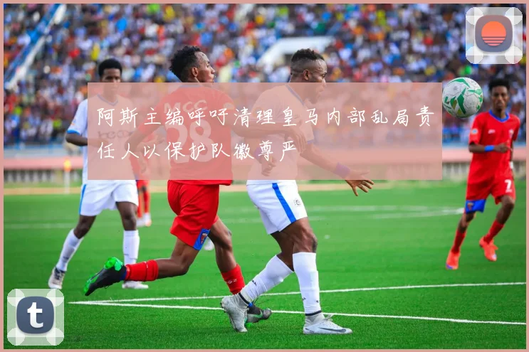 阿斯主编呼吁清理皇马内部乱局责任人以保护队徽尊严