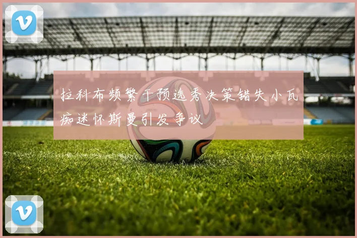 拉科布频繁干预选秀决策错失小瓦痴迷怀斯曼引发争议