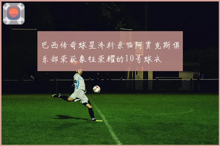 巴西传奇球星济科亲临阿贾克斯俱乐部荣获象征荣耀的10号球衣