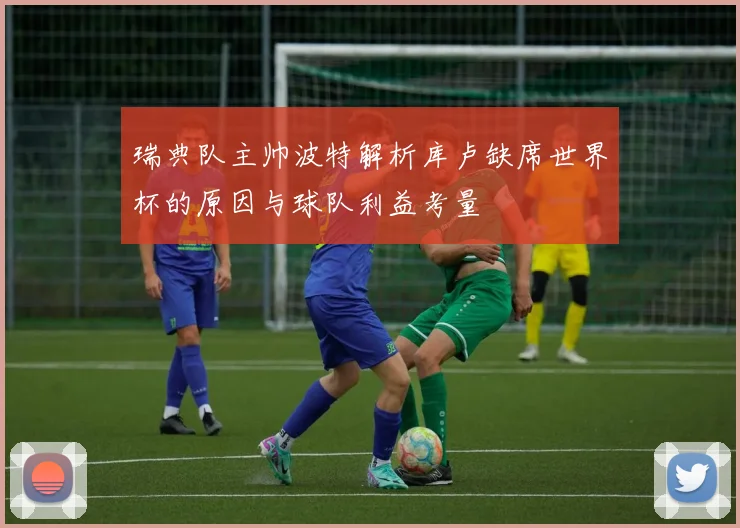 瑞典队主帅波特解析库卢缺席世界杯的原因与球队利益考量