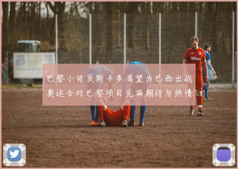 巴黎小将莫斯卡多渴望为巴西出战奥运会对巴黎项目充满期待与热情